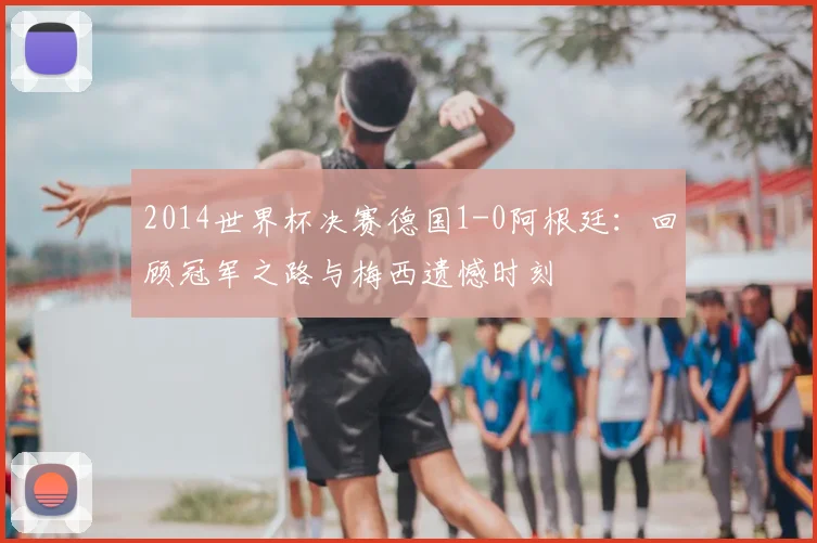 2014世界杯决赛德国1-0阿根廷：回顾冠军之路与梅西遗憾时刻