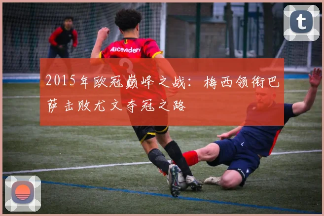 2015年欧冠巅峰之战：梅西领衔巴萨击败尤文夺冠之路