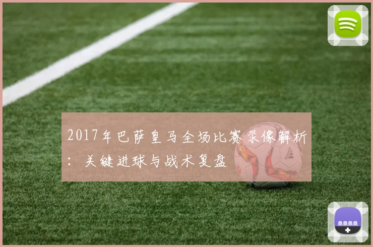 2017年巴萨皇马全场比赛录像解析：关键进球与战术复盘