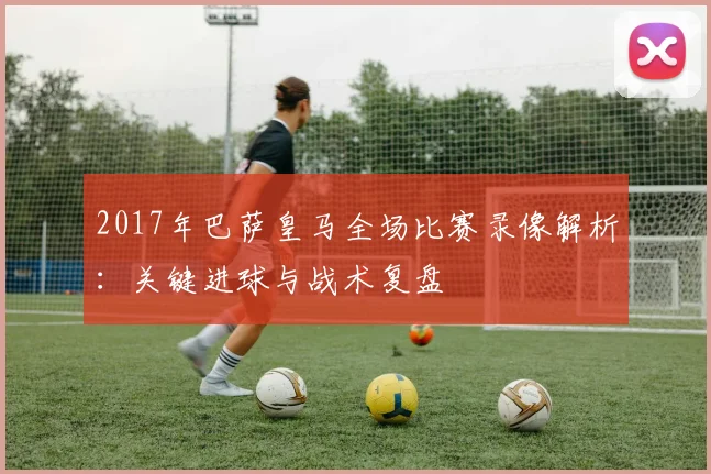 2017年巴萨皇马全场比赛录像解析：关键进球与战术复盘