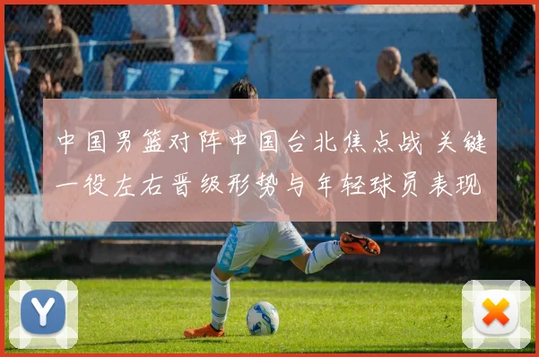 中国男篮对阵中国台北焦点战 关键一役左右晋级形势与年轻球员表现
