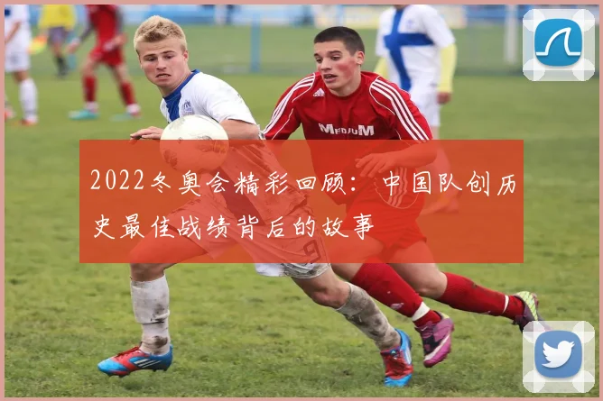 2022冬奥会精彩回顾：中国队创历史最佳战绩背后的故事
