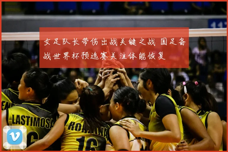 女足队长带伤出战关键之战 国足备战世界杯预选赛关注体能恢复