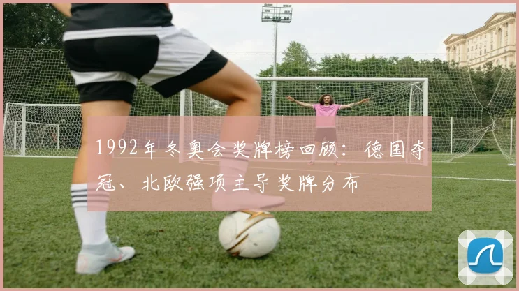 1992年冬奥会奖牌榜回顾：德国夺冠、北欧强项主导奖牌分布