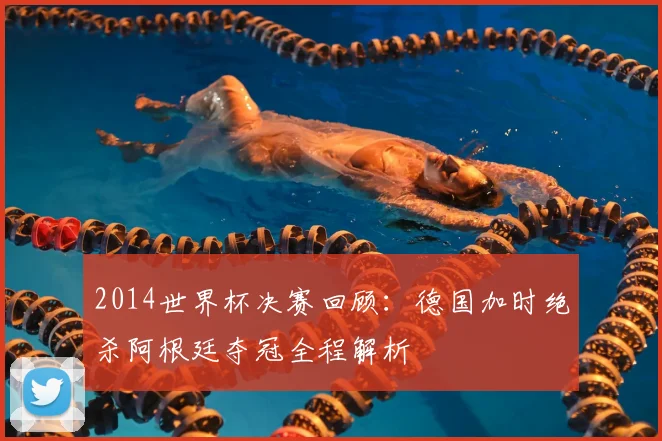 2014世界杯决赛回顾：德国加时绝杀阿根廷夺冠全程解析