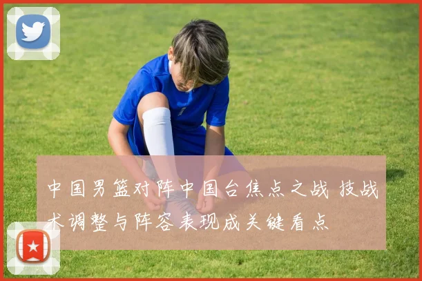 中国男篮对阵中国台焦点之战 技战术调整与阵容表现成关键看点