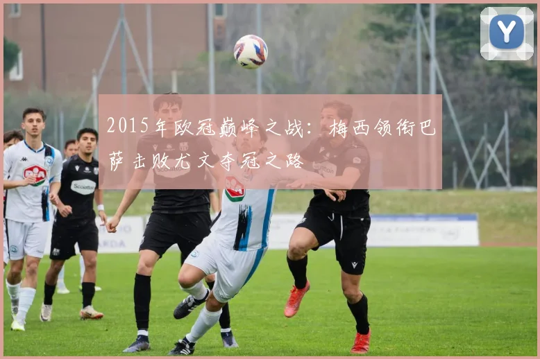 2015年欧冠巅峰之战：梅西领衔巴萨击败尤文夺冠之路