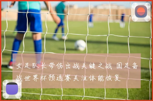 女足队长带伤出战关键之战 国足备战世界杯预选赛关注体能恢复