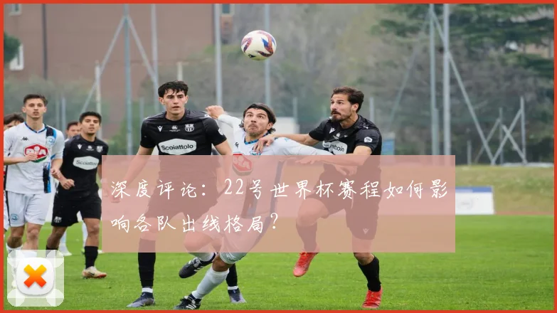 深度评论:22号世界杯赛程如何影响各队出线格局?