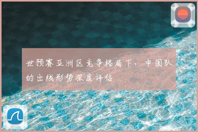 世预赛亚洲区竞争格局下,中国队的出线形势深度评估