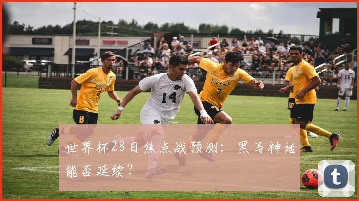 世界杯28日焦点战预测:黑马神话能否延续?