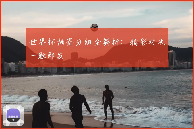 世界杯抽签分组全解析:精彩对决一触即发