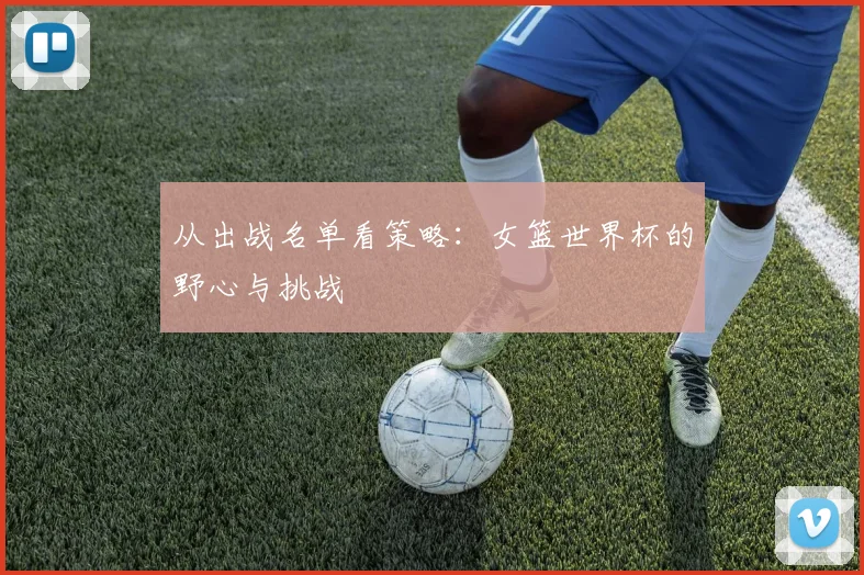 从出战名单看策略:女篮世界杯的野心与挑战