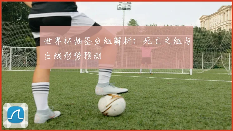 世界杯抽签分组解析:死亡之组与出线形势预测
