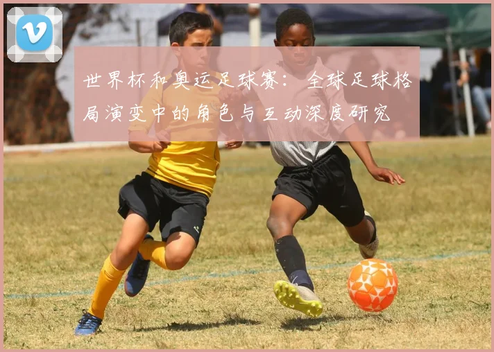 世界杯和奥运足球赛:全球足球格局演变中的角色与互动深度研究