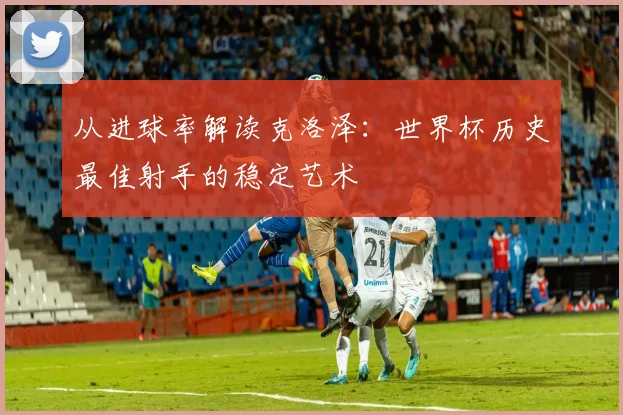从进球率解读克洛泽:世界杯历史最佳射手的稳定艺术