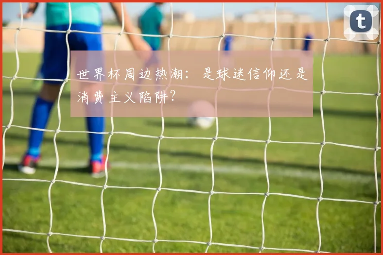 世界杯周边热潮:是球迷信仰还是消费主义陷阱?