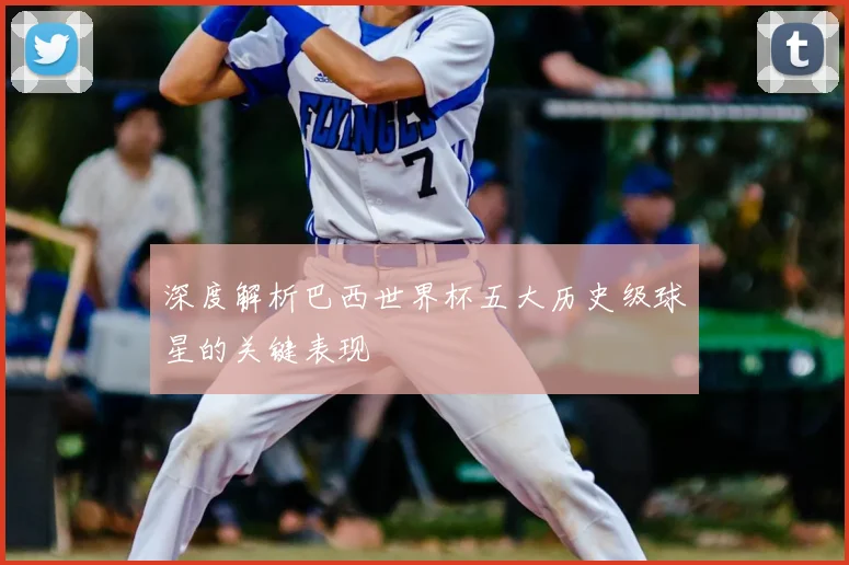 深度解析巴西世界杯五大历史级球星的关键表现
