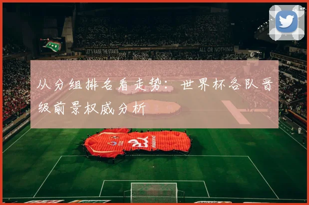 从分组排名看走势:世界杯各队晋级前景权威分析
