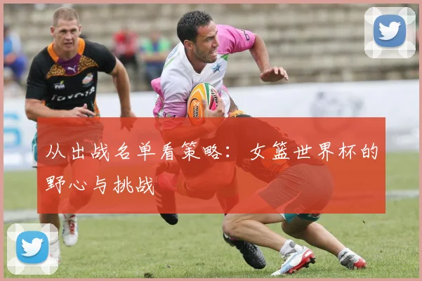 从出战名单看策略:女篮世界杯的野心与挑战