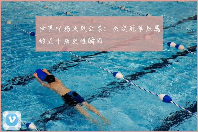 世界杯场次风云录:决定冠军归属的五个历史性瞬间