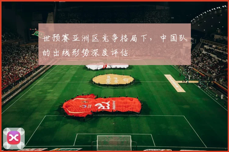 世预赛亚洲区竞争格局下,中国队的出线形势深度评估