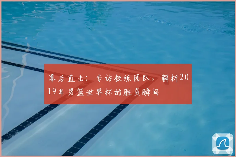 幕后直击:专访教练团队,解析2019年男篮世界杯的胜负瞬间